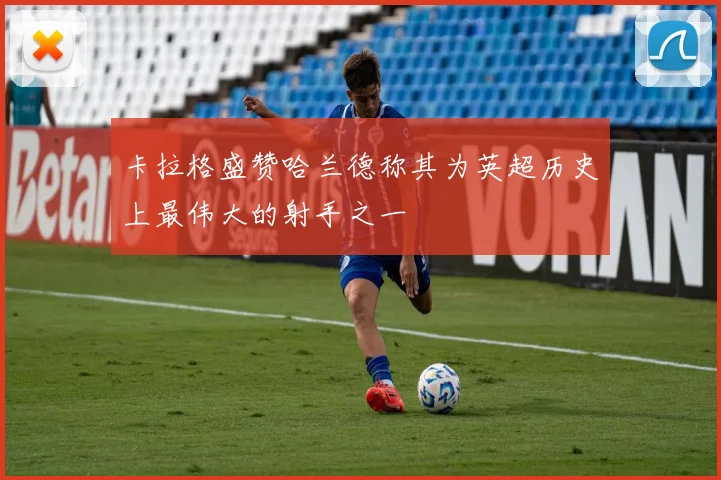 卡拉格盛赞哈兰德称其为英超历史上最伟大的射手之一