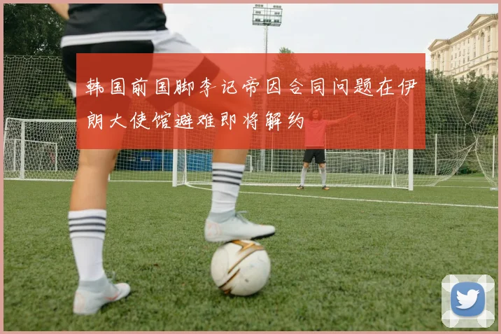 韩国前国脚李记帝因合同问题在伊朗大使馆避难即将解约