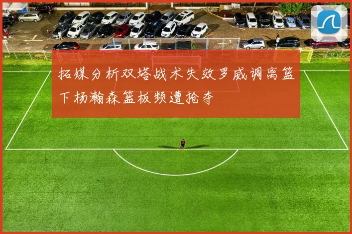 拓媒分析双塔战术失效罗威调离篮下杨瀚森篮板频遭抢夺