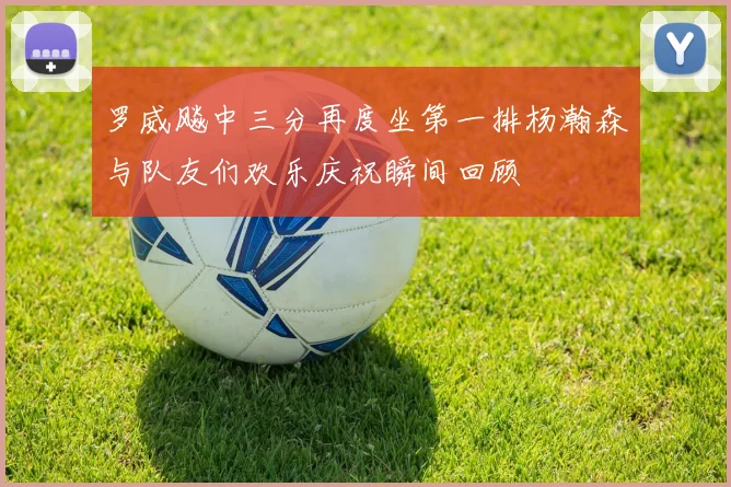 罗威飚中三分再度坐第一排杨瀚森与队友们欢乐庆祝瞬间回顾