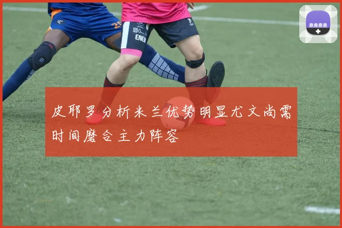 皮耶罗分析米兰优势明显尤文尚需时间磨合主力阵容