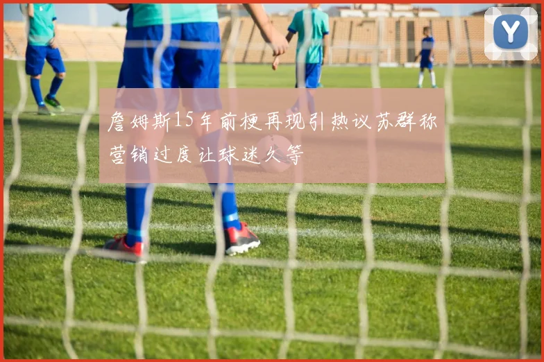 詹姆斯15年前梗再现引热议苏群称营销过度让球迷久等