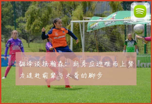翻译谈杨瀚森：新秀应迎难而上努力追赶前辈与大哥的脚步