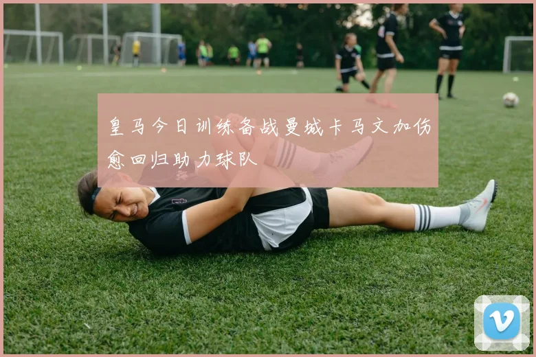 皇马今日训练备战曼城卡马文加伤愈回归助力球队