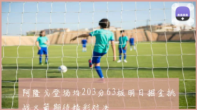 阿隆戈登场均203分63板明日掘金挑战火箭期待精彩对决