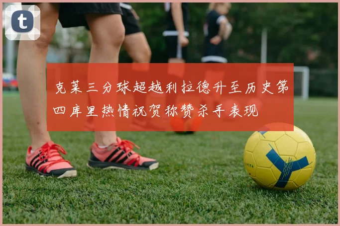 克莱三分球超越利拉德升至历史第四库里热情祝贺称赞杀手表现