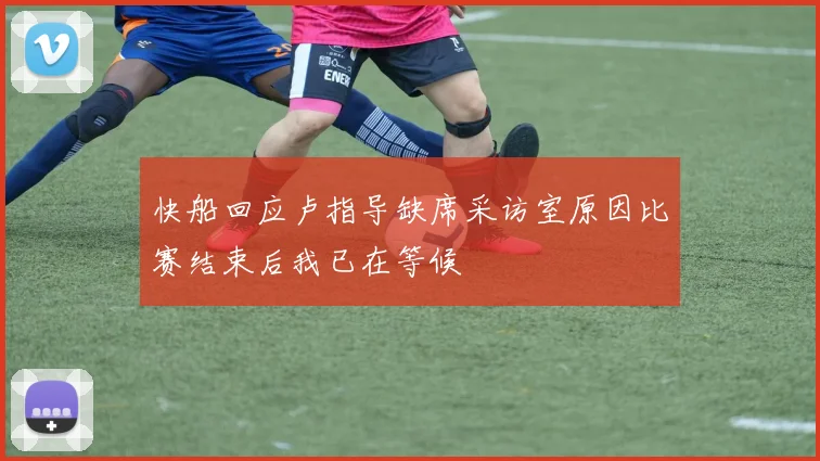 快船回应卢指导缺席采访室原因比赛结束后我已在等候