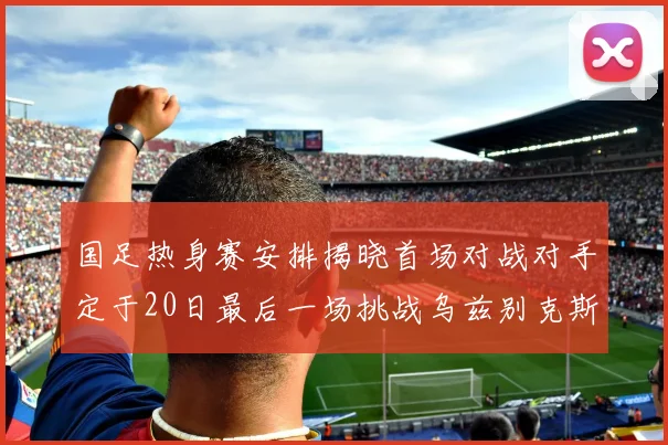 国足热身赛安排揭晓首场对战对手定于20日最后一场挑战乌兹别克斯坦