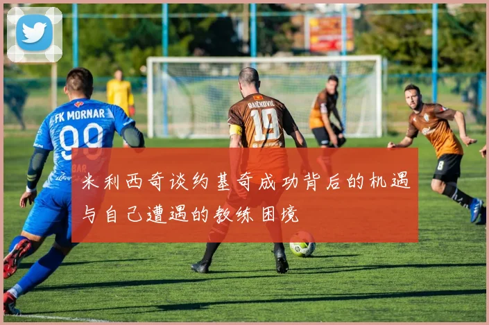 米利西奇谈约基奇成功背后的机遇与自己遭遇的教练困境