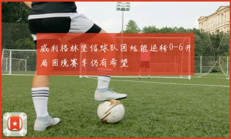 威利格林坚信球队团结能逆转0-6开局困境赛季仍有希望